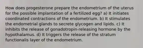 How does progesterone prepare the endometrium of the uterus for the possible implantation of a fertilized egg? a) It initiates coordinated contractions of the endometrium. b) It stimulates the endometrial glands to secrete glycogen and lipids. c) It inhibits the release of gonadotropin-releasing hormone by the hypothalamus. d) It triggers the release of the stratum functionalis layer of the endometrium.