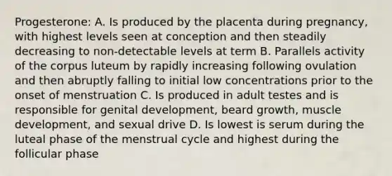 Progesterone: A. Is produced by the placenta during pregnancy, with highest levels seen at conception and then steadily decreasing to non-detectable levels at term B. Parallels activity of the corpus luteum by rapidly increasing following ovulation and then abruptly falling to initial low concentrations prior to the onset of menstruation C. Is produced in adult testes and is responsible for genital development, beard growth, muscle development, and sexual drive D. Is lowest is serum during the luteal phase of the menstrual cycle and highest during the follicular phase