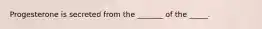 Progesterone is secreted from the _______ of the _____.