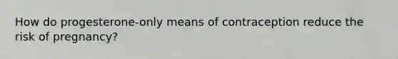 How do progesterone-only means of contraception reduce the risk of pregnancy?