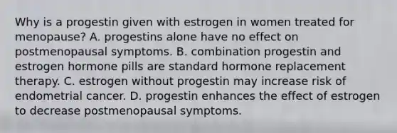 Why is a progestin given with estrogen in women treated for menopause? A. progestins alone have no effect on postmenopausal symptoms. B. combination progestin and estrogen hormone pills are standard hormone replacement therapy. C. estrogen without progestin may increase risk of endometrial cancer. D. progestin enhances the effect of estrogen to decrease postmenopausal symptoms.