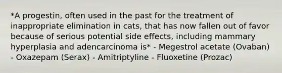 *A progestin, often used in the past for the treatment of inappropriate elimination in cats, that has now fallen out of favor because of serious potential side effects, including mammary hyperplasia and adencarcinoma is* - Megestrol acetate (Ovaban) - Oxazepam (Serax) - Amitriptyline - Fluoxetine (Prozac)