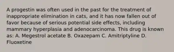 A progestin was often used in the past for the treatment of inappropriate elimination in cats, and it has now fallen out of favor because of serious potential side effects, including mammary hyperplasia and adenocarcinoma. This drug is known as: A. Megestrol acetate B. Oxazepam C. Amitriptyline D. Fluoxetine