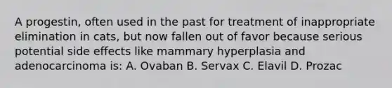 A progestin, often used in the past for treatment of inappropriate elimination in cats, but now fallen out of favor because serious potential side effects like mammary hyperplasia and adenocarcinoma is: A. Ovaban B. Servax C. Elavil D. Prozac