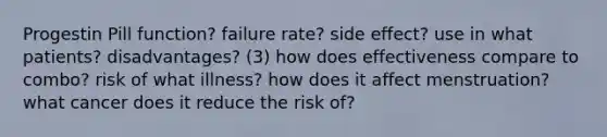 Progestin Pill function? failure rate? side effect? use in what patients? disadvantages? (3) how does effectiveness compare to combo? risk of what illness? how does it affect menstruation? what cancer does it reduce the risk of?