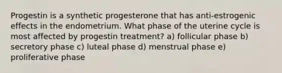 Progestin is a synthetic progesterone that has anti-estrogenic effects in the endometrium. What phase of the uterine cycle is most affected by progestin treatment? a) follicular phase b) secretory phase c) luteal phase d) menstrual phase e) proliferative phase