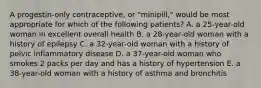 A progestin-only contraceptive, or "minipill," would be most appropriate for which of the following patients? A. a 25-year-old woman in excellent overall health B. a 28-year-old woman with a history of epilepsy C. a 32-year-old woman with a history of pelvic inflammatory disease D. a 37-year-old woman who smokes 2 packs per day and has a history of hypertension E. a 38-year-old woman with a history of asthma and bronchitis