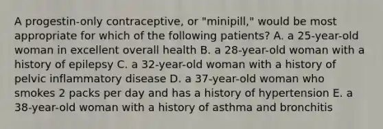 A progestin-only contraceptive, or "minipill," would be most appropriate for which of the following patients? A. a 25-year-old woman in excellent overall health B. a 28-year-old woman with a history of epilepsy C. a 32-year-old woman with a history of pelvic inflammatory disease D. a 37-year-old woman who smokes 2 packs per day and has a history of hypertension E. a 38-year-old woman with a history of asthma and bronchitis