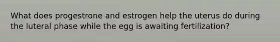 What does progestrone and estrogen help the uterus do during the luteral phase while the egg is awaiting fertilization?