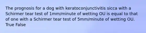 The prognosis for a dog with keratoconjunctivitis sicca with a Schirmer tear test of 1mm/minute of wetting OU is equal to that of one with a Schirmer tear test of 5mm/minute of wetting OU. True False