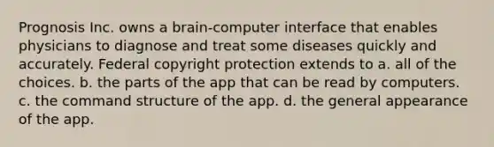 Prognosis Inc. owns a brain-computer interface that enables physicians to diagnose and treat some diseases quickly and accurately. Federal copyright protection extends to a. all of the choices. b. the parts of the app that can be read by computers. c. the command structure of the app. d. the general appearance of the app.