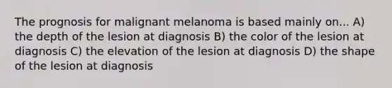 The prognosis for malignant melanoma is based mainly on... A) the depth of the lesion at diagnosis B) the color of the lesion at diagnosis C) the elevation of the lesion at diagnosis D) the shape of the lesion at diagnosis