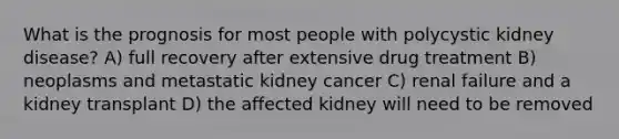 What is the prognosis for most people with polycystic kidney disease? A) full recovery after extensive drug treatment B) neoplasms and metastatic kidney cancer C) renal failure and a kidney transplant D) the affected kidney will need to be removed