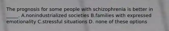 The prognosis for some people with schizophrenia is better in _____. A.nonindustrialized societies B.families with expressed emotionality C.stressful situations D. none of these options