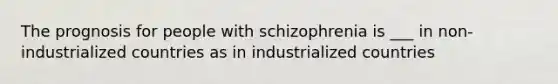 The prognosis for people with schizophrenia is ___ in non-industrialized countries as in industrialized countries