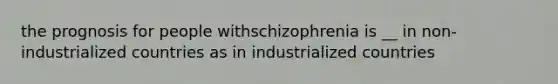 the prognosis for people withschizophrenia is __ in non-industrialized countries as in industrialized countries