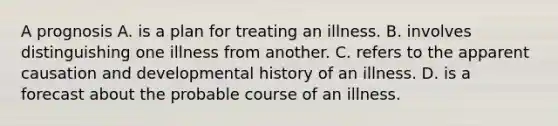 A prognosis A. is a plan for treating an illness. B. involves distinguishing one illness from another. C. refers to the apparent causation and developmental history of an illness. D. is a forecast about the probable course of an illness.