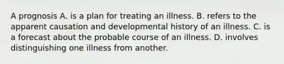 A prognosis A. is a plan for treating an illness. B. refers to the apparent causation and developmental history of an illness. C. is a forecast about the probable course of an illness. D. involves distinguishing one illness from another.