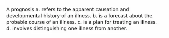 A prognosis​ a. ​refers to the apparent causation and developmental history of an illness. b. ​is a forecast about the probable course of an illness. c. ​is a plan for treating an illness. d. ​involves distinguishing one illness from another.