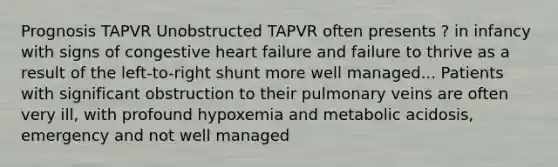 Prognosis TAPVR Unobstructed TAPVR often presents ? in infancy with signs of congestive heart failure and failure to thrive as a result of the left-to-right shunt more well managed... Patients with significant obstruction to their pulmonary veins are often very ill, with profound hypoxemia and metabolic acidosis, emergency and not well managed