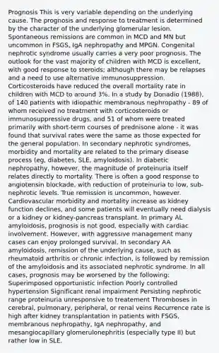 Prognosis This is very variable depending on the underlying cause. The prognosis and response to treatment is determined by the character of the underlying glomerular lesion. Spontaneous remissions are common in MCD and MN but uncommon in FSGS, IgA nephropathy and MPGN. Congenital nephrotic syndrome usually carries a very poor prognosis. The outlook for the vast majority of children with MCD is excellent, with good response to steroids; although there may be relapses and a need to use alternative immunosuppression. Corticosteroids have reduced the overall mortality rate in children with MCD to around 3%. In a study by Donadio (1988), of 140 patients with idiopathic membranous nephropathy - 89 of whom received no treatment with corticosteroids or immunosuppressive drugs, and 51 of whom were treated primarily with short-term courses of prednisone alone - it was found that survival rates were the same as those expected for the general population. In secondary nephrotic syndromes, morbidity and mortality are related to the primary disease process (eg, diabetes, SLE, amyloidosis). In diabetic nephropathy, however, the magnitude of proteinuria itself relates directly to mortality. There is often a good response to angiotensin blockade, with reduction of proteinuria to low, sub-nephrotic levels. True remission is uncommon, however. Cardiovascular morbidity and mortality increase as kidney function declines, and some patients will eventually need dialysis or a kidney or kidney-pancreas transplant. In primary AL amyloidosis, prognosis is not good, especially with cardiac involvement. However, with aggressive management many cases can enjoy prolonged survival. In secondary AA amyloidosis, remission of the underlying cause, such as rheumatoid arthritis or chronic infection, is followed by remission of the amyloidosis and its associated nephrotic syndrome. In all cases, prognosis may be worsened by the following: Superimposed opportunistic infection Poorly controlled hypertension Significant renal impairment Persisting nephrotic range proteinuria unresponsive to treatement Thromboses in cerebral, pulmonary, peripheral, or renal veins Recurrence rate is high after kidney transplantation in patients with FSGS, membranous nephropathy, IgA nephropathy, and mesangiocapillary glomerulonephritis (especially type II) but rather low in SLE.