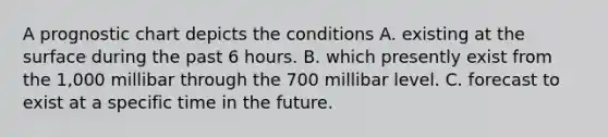 A prognostic chart depicts the conditions A. existing at the surface during the past 6 hours. B. which presently exist from the 1,000 millibar through the 700 millibar level. C. forecast to exist at a specific time in the future.