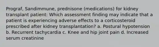 Prograf, Sandimmune, prednisone (medications) for kidney transplant patient: Which assessment finding may indicate that a patient is experiencing adverse effects to a corticosteroid prescribed after kidney transplantation? a. Postural hypotension b. Recurrent tachycardia c. Knee and hip joint pain d. Increased serum creatinine