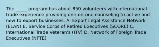 The _____ program has about 850 volunteers with international trade experience providing one-on-one counseling to active and new-to-export businesses. A. Export Legal Assistance Network (ELAN) B. Service Corps of Retired Executives (SCORE) C. International Trade Veteran's (ITV) D. Network of Foreign Trade Executives (NFTE)