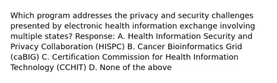 Which program addresses the privacy and security challenges presented by electronic health information exchange involving multiple states? Response: A. Health Information Security and Privacy Collaboration (HISPC) B. Cancer Bioinformatics Grid (caBIG) C. Certification Commission for Health Information Technology (CCHIT) D. None of the above