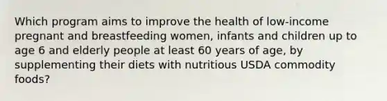 Which program aims to improve the health of low-income pregnant and breastfeeding women, infants and children up to age 6 and elderly people at least 60 years of age, by supplementing their diets with nutritious USDA commodity foods?