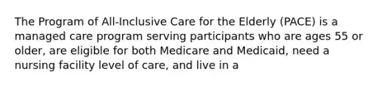 The Program of All-Inclusive Care for the Elderly (PACE) is a managed care program serving participants who are ages 55 or older, are eligible for both Medicare and Medicaid, need a nursing facility level of care, and live in a