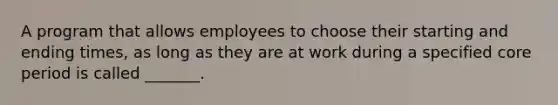 A program that allows employees to choose their starting and ending times, as long as they are at work during a specified core period is called _______.