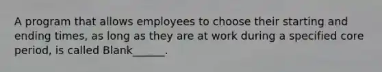 A program that allows employees to choose their starting and ending times, as long as they are at work during a specified core period, is called Blank______.