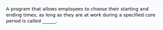 A program that allows employees to choose their starting and ending times, as long as they are at work during a specified core period is called ______.