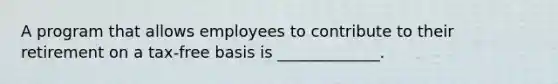A program that allows employees to contribute to their retirement on a tax-free basis is _____________.