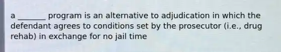 a _______ program is an alternative to adjudication in which the defendant agrees to conditions set by the prosecutor (i.e., drug rehab) in exchange for no jail time