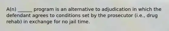 A(n) ______ program is an alternative to adjudication in which the defendant agrees to conditions set by the prosecutor (i.e., drug rehab) in exchange for no jail time.