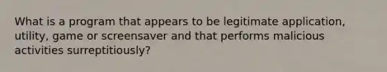 What is a program that appears to be legitimate application, utility, game or screensaver and that performs malicious activities surreptitiously?