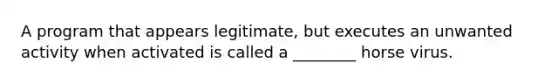 A program that appears legitimate, but executes an unwanted activity when activated is called a ________ horse virus.