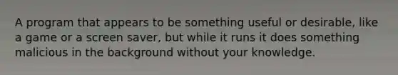 A program that appears to be something useful or desirable, like a game or a screen saver, but while it runs it does something malicious in the background without your knowledge.