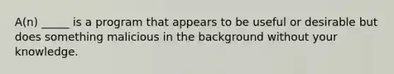 A(n) _____ is a program that appears to be useful or desirable but does something malicious in the background without your knowledge.