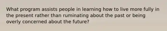 What program assists people in learning how to live more fully in the present rather than ruminating about the past or being overly concerned about the future?