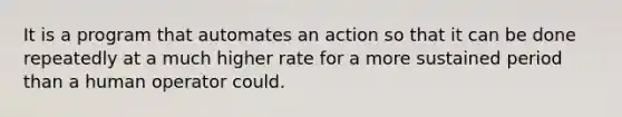 It is a program that automates an action so that it can be done repeatedly at a much higher rate for a more sustained period than a human operator could.