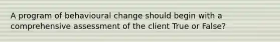 A program of behavioural change should begin with a comprehensive assessment of the client True or False?