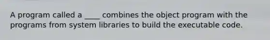 A program called a ____ combines the object program with the programs from system libraries to build the executable code.