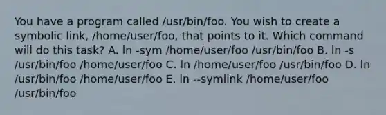 You have a program called /usr/bin/foo. You wish to create a symbolic link, /home/user/foo, that points to it. Which command will do this task? A. ln -sym /home/user/foo /usr/bin/foo B. ln -s /usr/bin/foo /home/user/foo C. ln /home/user/foo /usr/bin/foo D. ln /usr/bin/foo /home/user/foo E. ln --symlink /home/user/foo /usr/bin/foo