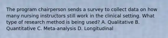 The program chairperson sends a survey to collect data on how many nursing instructors still work in the clinical setting. What type of research method is being used? A. Qualitative B. Quantitative C. Meta-analysis D. Longitudinal