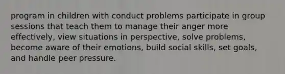 program in children with conduct problems participate in group sessions that teach them to manage their anger more effectively, view situations in perspective, solve problems, become aware of their emotions, build social skills, set goals, and handle peer pressure.