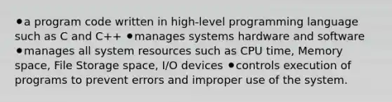 ⚫a program code written in high-level programming language such as C and C++ ⚫manages systems hardware and software ⚫manages all system resources such as CPU time, Memory space, File Storage space, I/O devices ⚫controls execution of programs to prevent errors and improper use of the system.