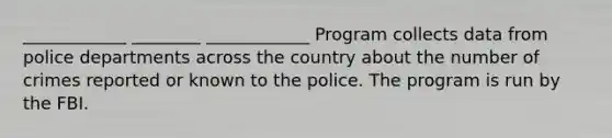 ____________ ________ ____________ Program collects data from police departments across the country about the number of crimes reported or known to the police. The program is run by the FBI.